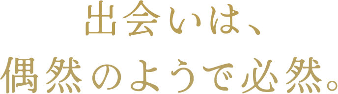 出会いは偶然のようで必然。